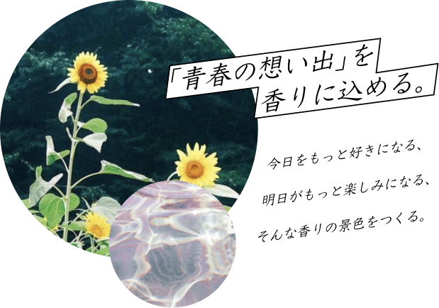 青春の想い出」を香りに込める。今日をもっと好きになる、明日がもっと楽しみになる、そんな香りの景色をつくる。